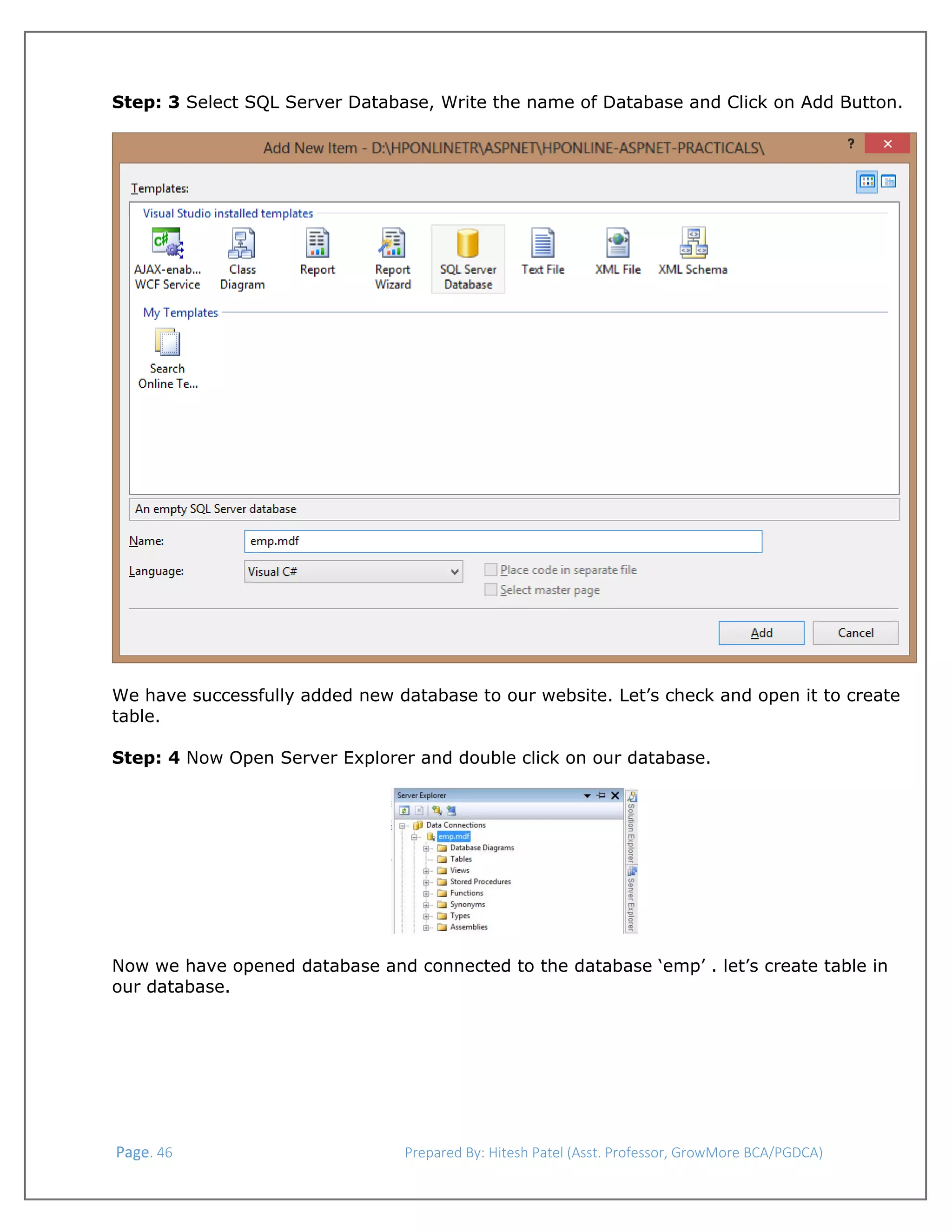  
Step: 3 Select SQL Server Database, Write the name of Database and Click on Add Button.
 

 
We have successfully added new database to our website. Let’s check and open it to create
table.
Step: 4 Now Open Server Explorer and double click on our database.

 
 
Now we have opened database and connected to the database ‘emp’ . let’s create table in
our database.

 Page. 46                                                                  Prepared By: Hitesh Patel (Asst. Professor, GrowMore BCA/PGDCA) 

 

 