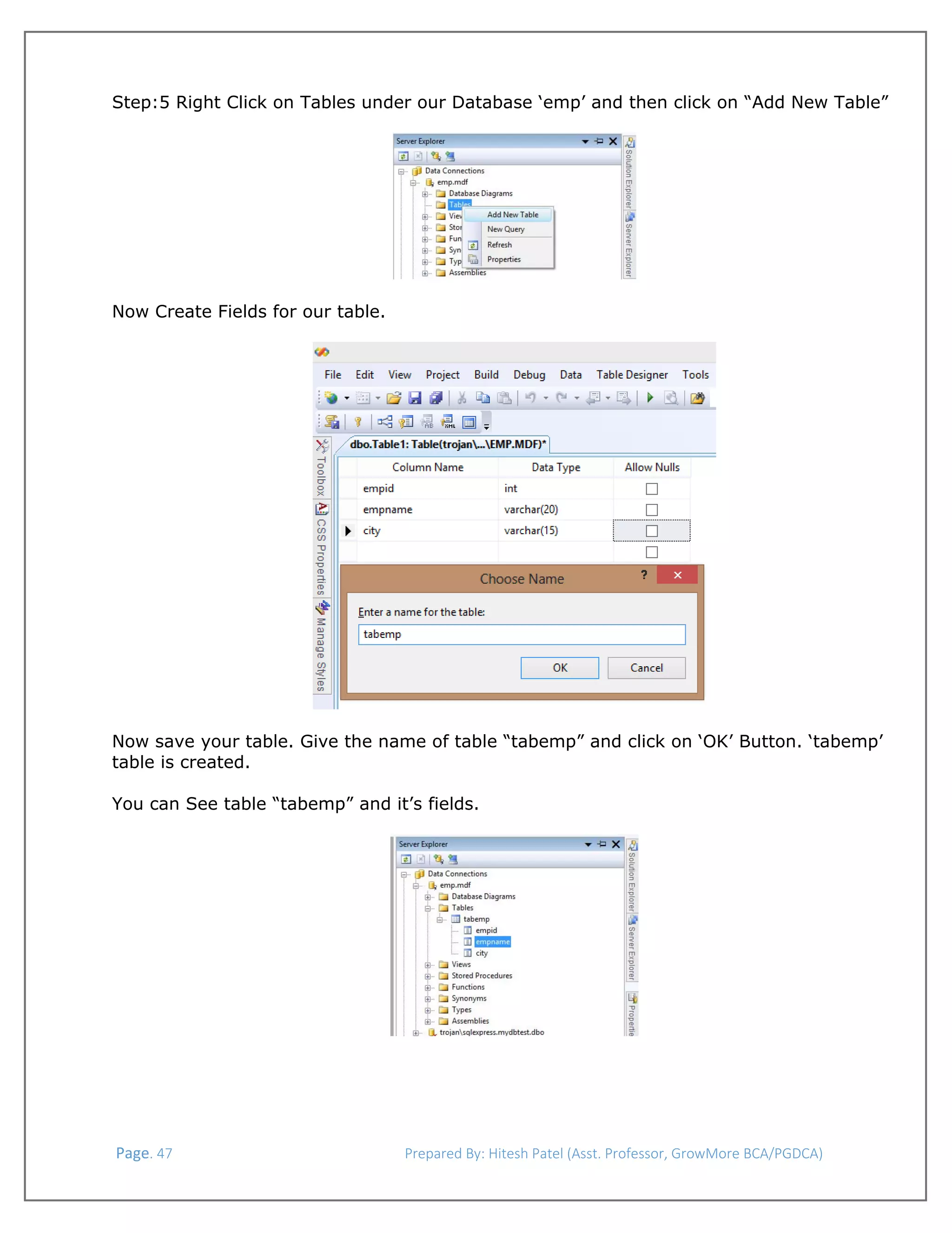  
Step:5 Right Click on Tables under our Database ‘emp’ and then click on “Add New Table”
 

 
Now Create Fields for our table.
 

 

 
 
Now save your table. Give the name of table “tabemp” and click on ‘OK’ Button. ‘tabemp’
table is created.
You can See table “tabemp” and it’s fields.
 

 Page. 47                                                                  Prepared By: Hitesh Patel (Asst. Professor, GrowMore BCA/PGDCA) 

 