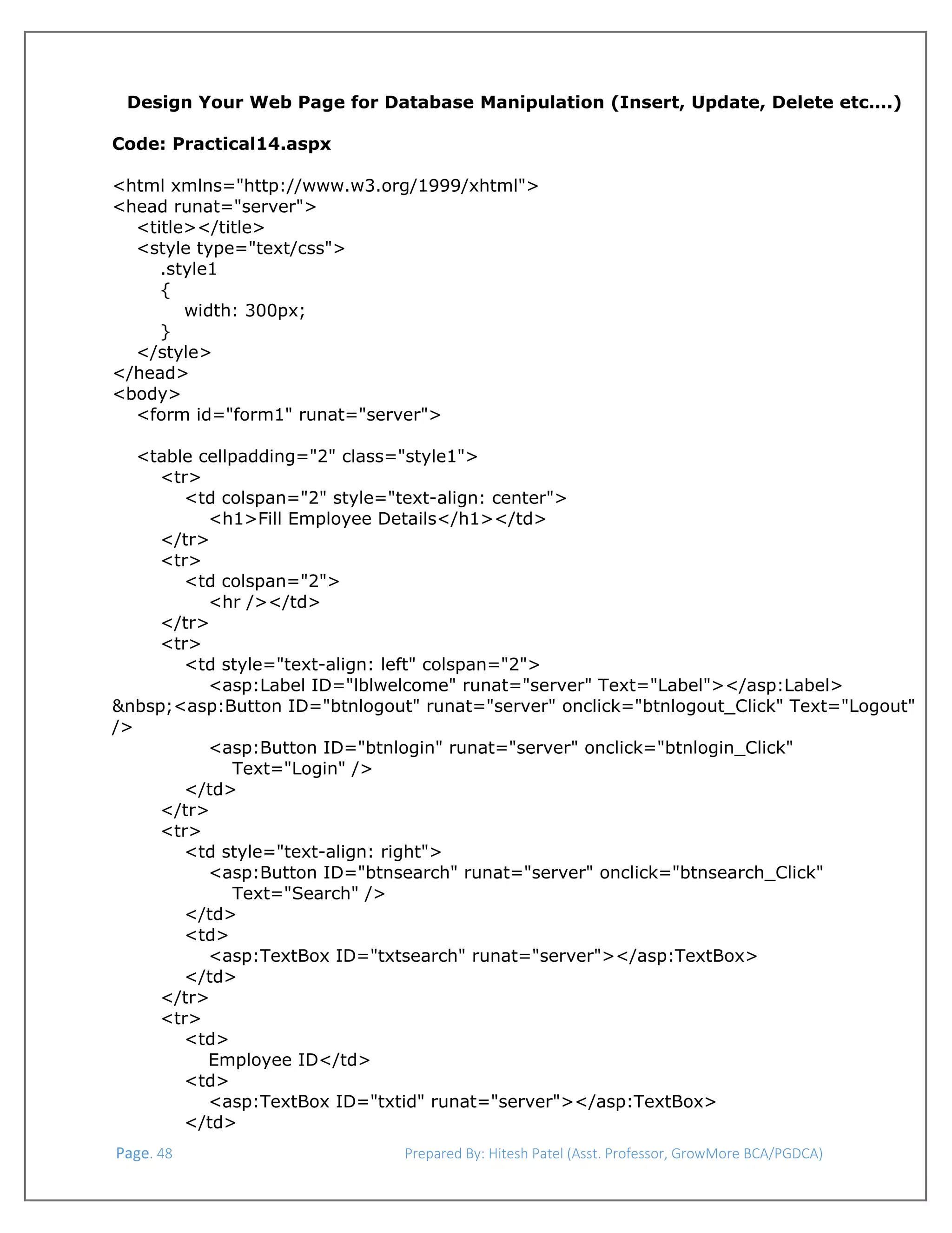  
Design Your Web Page for Database Manipulation (Insert, Update, Delete etc….)
Code: Practical14.aspx
 
<html xmlns="http://www.w3.org/1999/xhtml">
<head runat="server">
<title></title>
<style type="text/css">
.style1
{
width: 300px;
}
</style>
</head>
<body>
<form id="form1" runat="server">
<table cellpadding="2" class="style1">
<tr>
<td colspan="2" style="text-align: center">
<h1>Fill Employee Details</h1></td>
</tr>
<tr>
<td colspan="2">
<hr /></td>
</tr>
<tr>
<td style="text-align: left" colspan="2">
<asp:Label ID="lblwelcome" runat="server" Text="Label"></asp:Label>
&nbsp;<asp:Button ID="btnlogout" runat="server" onclick="btnlogout_Click" Text="Logout"
/>
<asp:Button ID="btnlogin" runat="server" onclick="btnlogin_Click"
Text="Login" />
</td>
</tr>
<tr>
<td style="text-align: right">
<asp:Button ID="btnsearch" runat="server" onclick="btnsearch_Click"
Text="Search" />
</td>
<td>
<asp:TextBox ID="txtsearch" runat="server"></asp:TextBox>
</td>
</tr>
<tr>
<td>
Employee ID</td>
<td>
<asp:TextBox ID="txtid" runat="server"></asp:TextBox>
</td>
 Page. 48                                                                  Prepared By: Hitesh Patel (Asst. Professor, GrowMore BCA/PGDCA) 

 