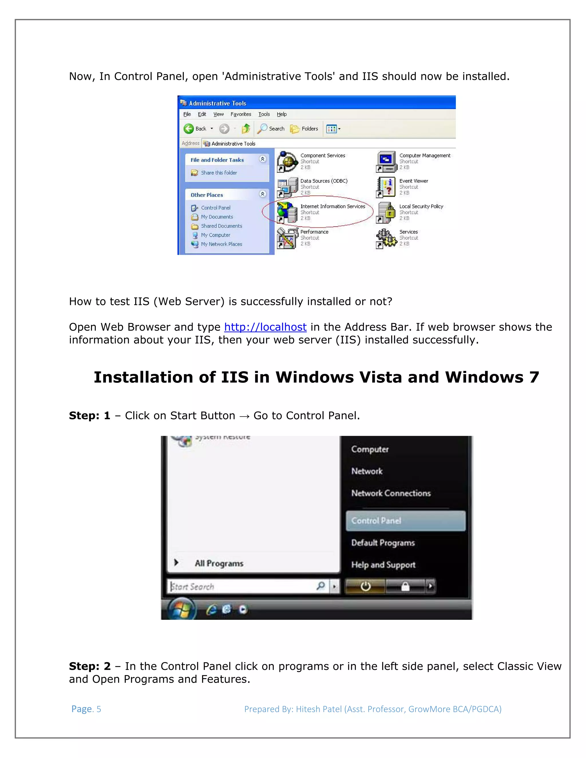  
Now, In Control Panel, open 'Administrative Tools' and IIS should now be installed.

How to test IIS (Web Server) is successfully installed or not?
Open Web Browser and type http://localhost in the Address Bar. If web browser shows the
information about your IIS, then your web server (IIS) installed successfully.

Installation of IIS in Windows Vista and Windows 7
Step: 1 – Click on Start Button → Go to Control Panel.

Step: 2 – In the Control Panel click on programs or in the left side panel, select Classic View
and Open Programs and Features.
 Page. 5                                                                  Prepared By: Hitesh Patel (Asst. Professor, GrowMore BCA/PGDCA) 

 