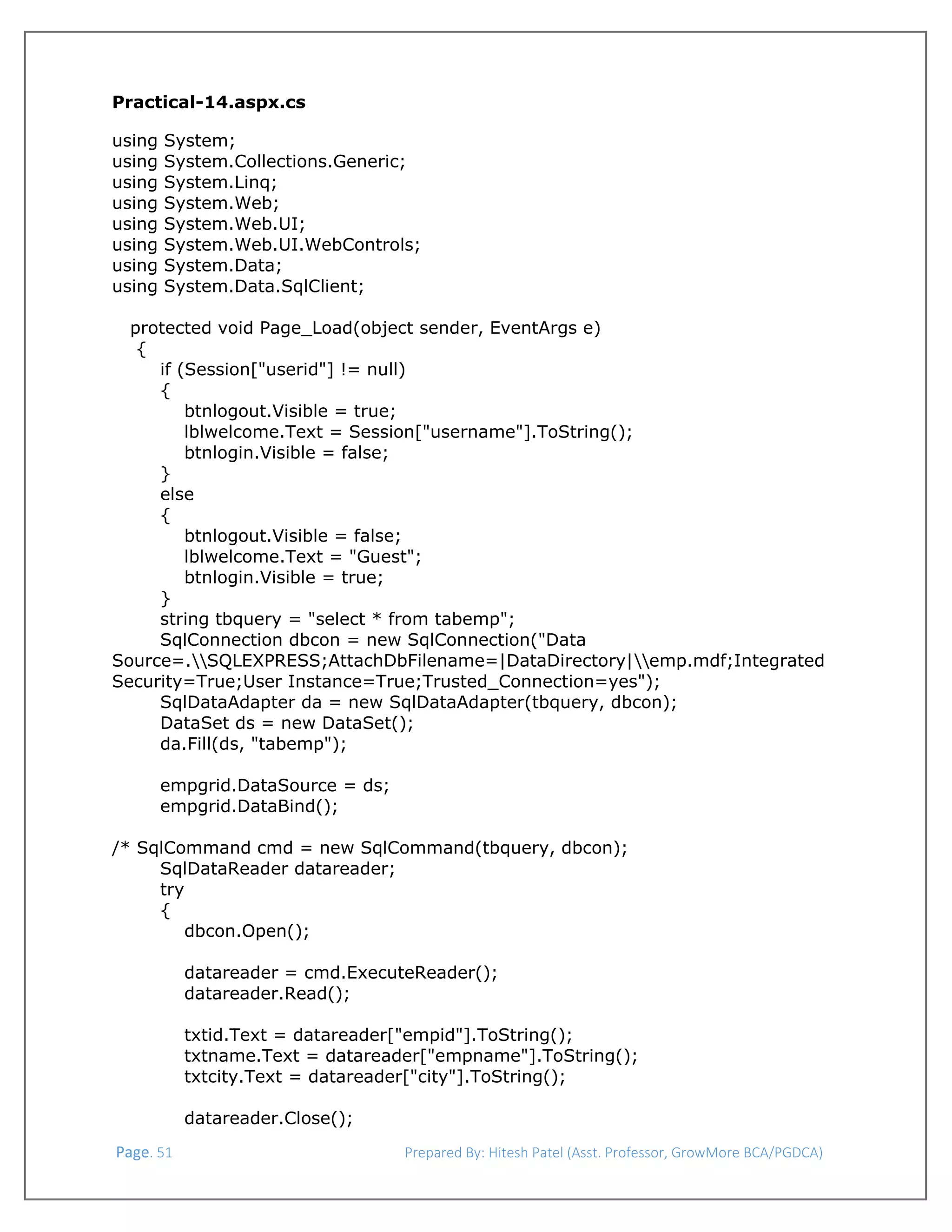  
Practical-14.aspx.cs
using
using
using
using
using
using
using
using

System;
System.Collections.Generic;
System.Linq;
System.Web;
System.Web.UI;
System.Web.UI.WebControls;
System.Data;
System.Data.SqlClient;

protected void Page_Load(object sender, EventArgs e)
{
if (Session["userid"] != null)
{
btnlogout.Visible = true;
lblwelcome.Text = Session["username"].ToString();
btnlogin.Visible = false;
}
else
{
btnlogout.Visible = false;
lblwelcome.Text = "Guest";
btnlogin.Visible = true;
}
string tbquery = "select * from tabemp";
SqlConnection dbcon = new SqlConnection("Data
Source=.SQLEXPRESS;AttachDbFilename=|DataDirectory|emp.mdf;Integrated
Security=True;User Instance=True;Trusted_Connection=yes");
SqlDataAdapter da = new SqlDataAdapter(tbquery, dbcon);
DataSet ds = new DataSet();
da.Fill(ds, "tabemp");
empgrid.DataSource = ds;
empgrid.DataBind();
/* SqlCommand cmd = new SqlCommand(tbquery, dbcon);
SqlDataReader datareader;
try
{
dbcon.Open();
datareader = cmd.ExecuteReader();
datareader.Read();
txtid.Text = datareader["empid"].ToString();
txtname.Text = datareader["empname"].ToString();
txtcity.Text = datareader["city"].ToString();
datareader.Close();
 Page. 51                                                                  Prepared By: Hitesh Patel (Asst. Professor, GrowMore BCA/PGDCA) 

 