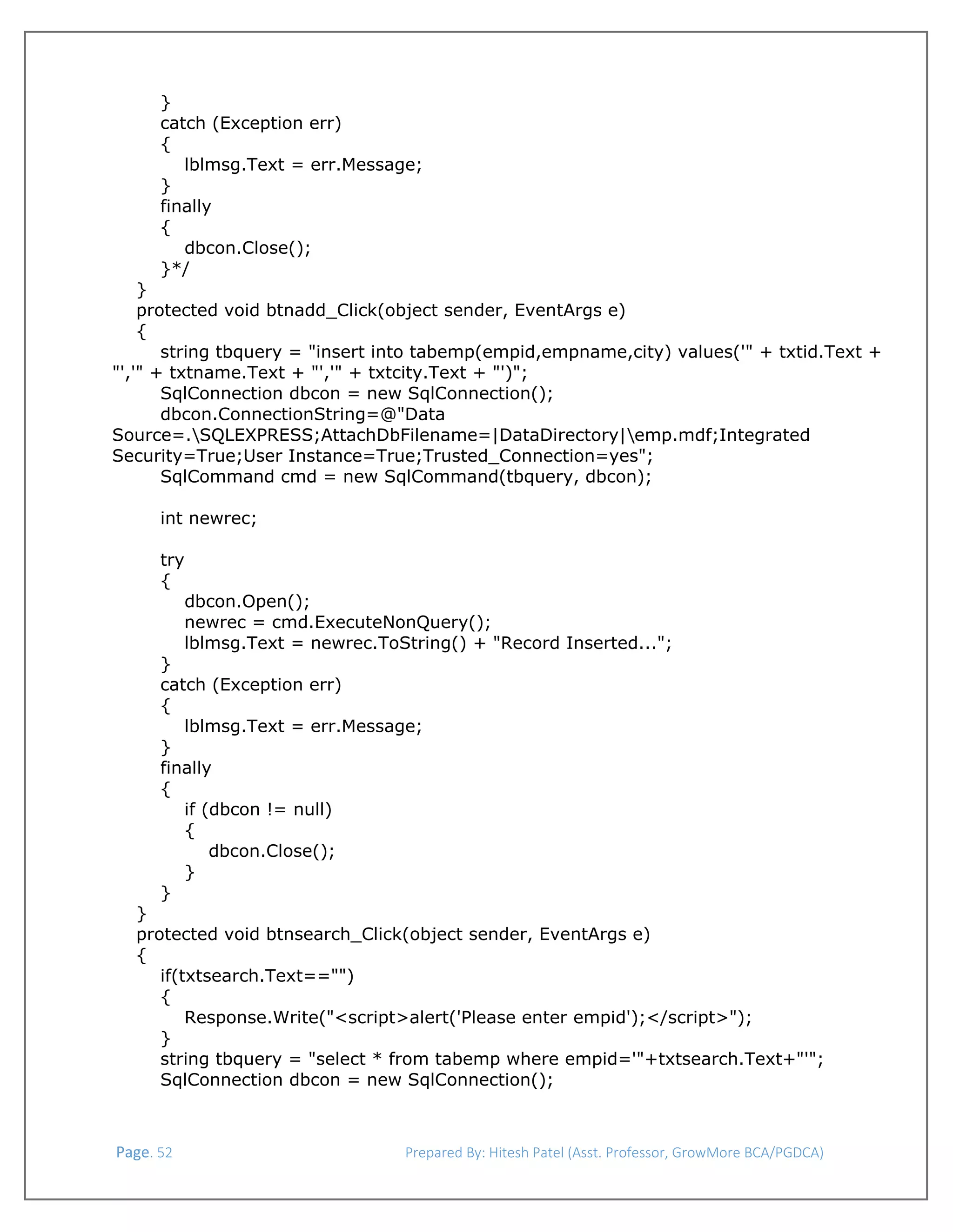  
}
catch (Exception err)
{
lblmsg.Text = err.Message;
}
finally
{
dbcon.Close();
}*/
}
protected void btnadd_Click(object sender, EventArgs e)
{
string tbquery = "insert into tabemp(empid,empname,city) values('" + txtid.Text +
"','" + txtname.Text + "','" + txtcity.Text + "')";
SqlConnection dbcon = new SqlConnection();
dbcon.ConnectionString=@"Data
Source=.SQLEXPRESS;AttachDbFilename=|DataDirectory|emp.mdf;Integrated
Security=True;User Instance=True;Trusted_Connection=yes";
SqlCommand cmd = new SqlCommand(tbquery, dbcon);
int newrec;
try
{
dbcon.Open();
newrec = cmd.ExecuteNonQuery();
lblmsg.Text = newrec.ToString() + "Record Inserted...";
}
catch (Exception err)
{
lblmsg.Text = err.Message;
}
finally
{
if (dbcon != null)
{
dbcon.Close();
}
}

}
protected void btnsearch_Click(object sender, EventArgs e)
{
if(txtsearch.Text=="")
{
Response.Write("<script>alert('Please enter empid');</script>");
}
string tbquery = "select * from tabemp where empid='"+txtsearch.Text+"'";
SqlConnection dbcon = new SqlConnection();

 Page. 52                                                                  Prepared By: Hitesh Patel (Asst. Professor, GrowMore BCA/PGDCA) 

 