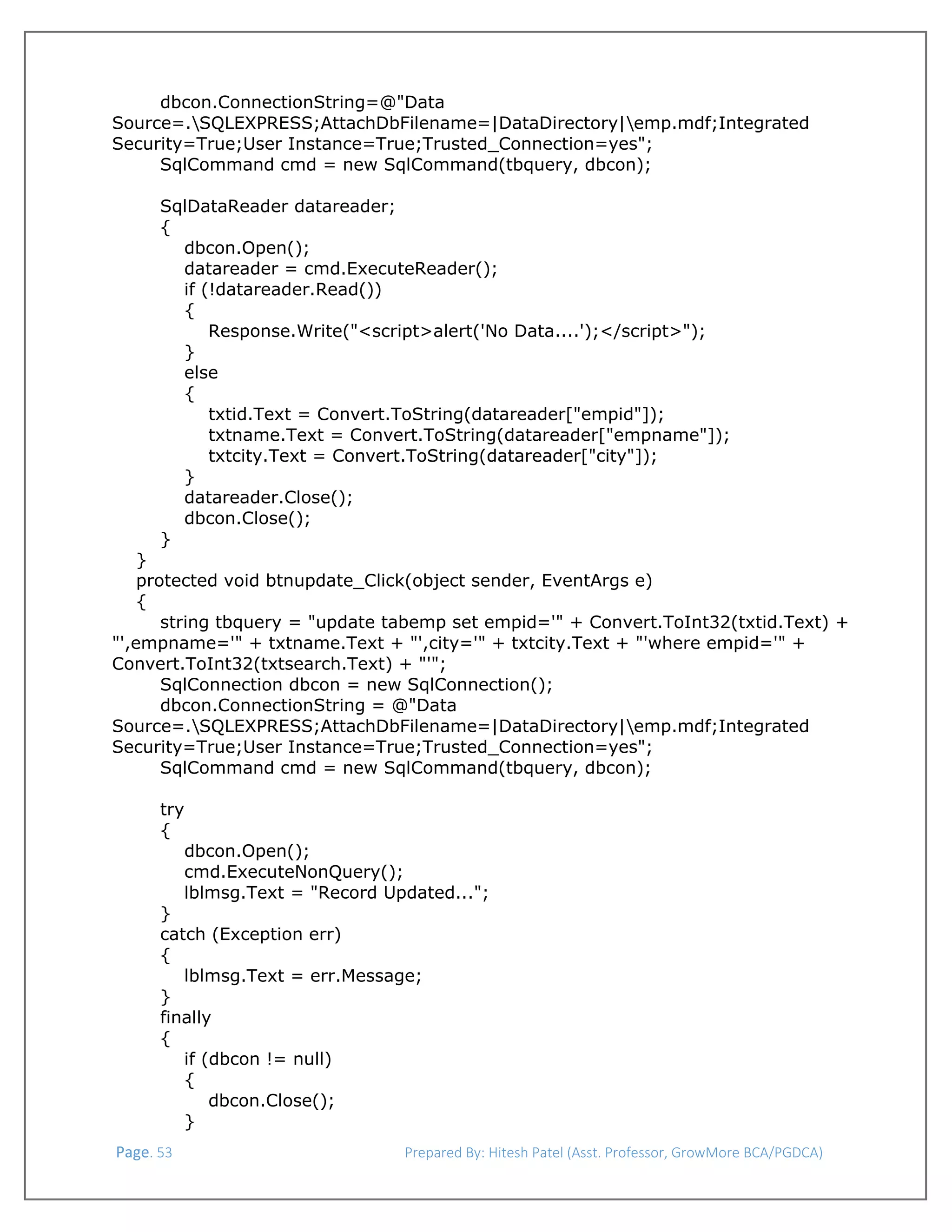  
dbcon.ConnectionString=@"Data
Source=.SQLEXPRESS;AttachDbFilename=|DataDirectory|emp.mdf;Integrated
Security=True;User Instance=True;Trusted_Connection=yes";
SqlCommand cmd = new SqlCommand(tbquery, dbcon);
SqlDataReader datareader;
{
dbcon.Open();
datareader = cmd.ExecuteReader();
if (!datareader.Read())
{
Response.Write("<script>alert('No Data....');</script>");
}
else
{
txtid.Text = Convert.ToString(datareader["empid"]);
txtname.Text = Convert.ToString(datareader["empname"]);
txtcity.Text = Convert.ToString(datareader["city"]);
}
datareader.Close();
dbcon.Close();
}
}
protected void btnupdate_Click(object sender, EventArgs e)
{
string tbquery = "update tabemp set empid='" + Convert.ToInt32(txtid.Text) +
"',empname='" + txtname.Text + "',city='" + txtcity.Text + "'where empid='" +
Convert.ToInt32(txtsearch.Text) + "'";
SqlConnection dbcon = new SqlConnection();
dbcon.ConnectionString = @"Data
Source=.SQLEXPRESS;AttachDbFilename=|DataDirectory|emp.mdf;Integrated
Security=True;User Instance=True;Trusted_Connection=yes";
SqlCommand cmd = new SqlCommand(tbquery, dbcon);
try
{
dbcon.Open();
cmd.ExecuteNonQuery();
lblmsg.Text = "Record Updated...";
}
catch (Exception err)
{
lblmsg.Text = err.Message;
}
finally
{
if (dbcon != null)
{
dbcon.Close();
}
 Page. 53                                                                  Prepared By: Hitesh Patel (Asst. Professor, GrowMore BCA/PGDCA) 

 