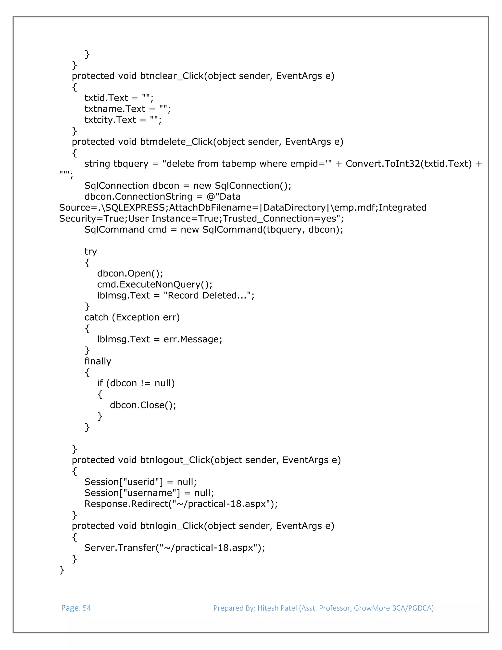  
}
}
protected void btnclear_Click(object sender, EventArgs e)
{
txtid.Text = "";
txtname.Text = "";
txtcity.Text = "";
}
protected void btmdelete_Click(object sender, EventArgs e)
{
string tbquery = "delete from tabemp where empid='" + Convert.ToInt32(txtid.Text) +
"'";
SqlConnection dbcon = new SqlConnection();
dbcon.ConnectionString = @"Data
Source=.SQLEXPRESS;AttachDbFilename=|DataDirectory|emp.mdf;Integrated
Security=True;User Instance=True;Trusted_Connection=yes";
SqlCommand cmd = new SqlCommand(tbquery, dbcon);
try
{
dbcon.Open();
cmd.ExecuteNonQuery();
lblmsg.Text = "Record Deleted...";
}
catch (Exception err)
{
lblmsg.Text = err.Message;
}
finally
{
if (dbcon != null)
{
dbcon.Close();
}
}
}
protected void btnlogout_Click(object sender, EventArgs e)
{
Session["userid"] = null;
Session["username"] = null;
Response.Redirect("~/practical-18.aspx");
}
protected void btnlogin_Click(object sender, EventArgs e)
{
Server.Transfer("~/practical-18.aspx");
}
}

 Page. 54                                                                  Prepared By: Hitesh Patel (Asst. Professor, GrowMore BCA/PGDCA) 

 