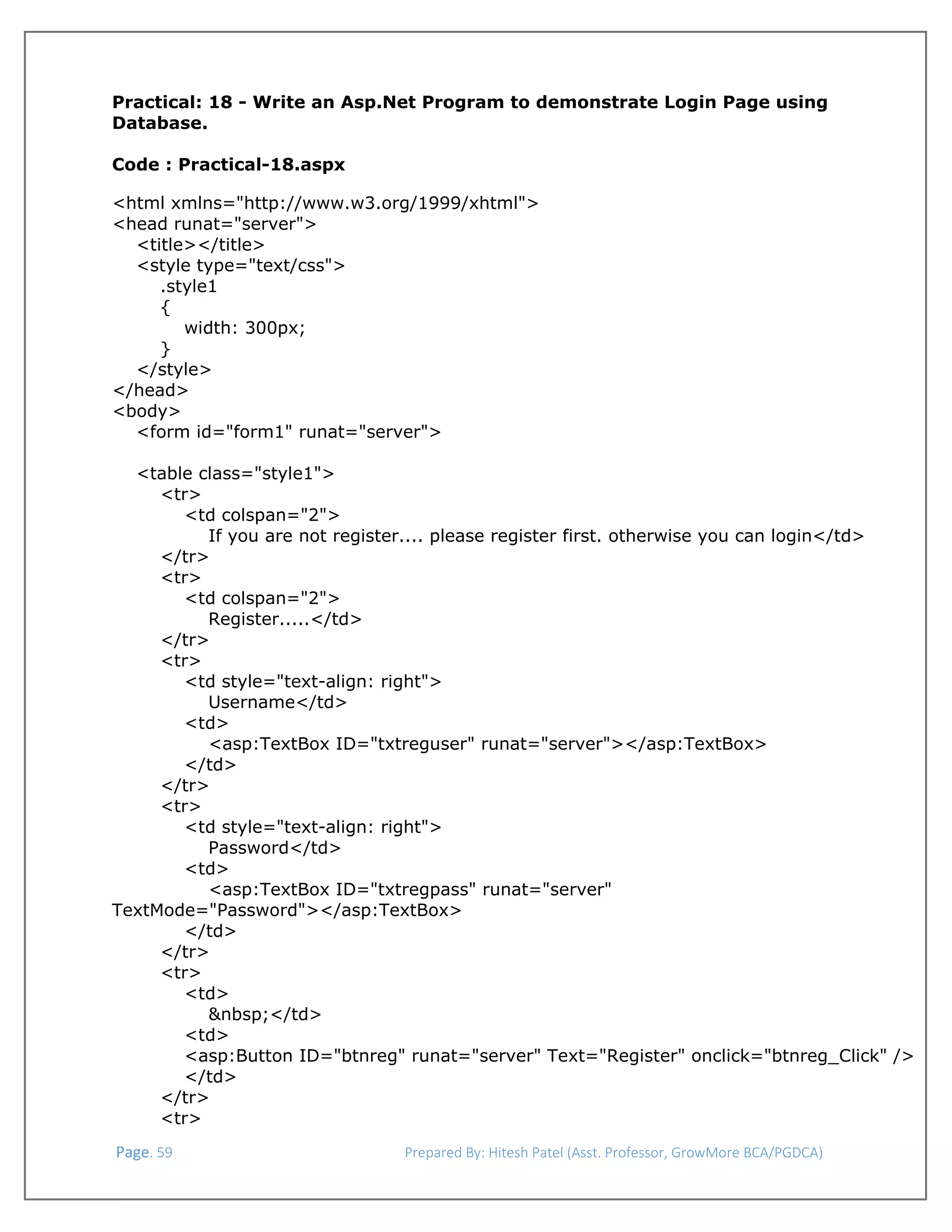  
Practical: 18 - Write an Asp.Net Program to demonstrate Login Page using
Database.
Code : Practical-18.aspx
<html xmlns="http://www.w3.org/1999/xhtml">
<head runat="server">
<title></title>
<style type="text/css">
.style1
{
width: 300px;
}
</style>
</head>
<body>
<form id="form1" runat="server">
<table class="style1">
<tr>
<td colspan="2">
If you are not register.... please register first. otherwise you can login</td>
</tr>
<tr>
<td colspan="2">
Register.....</td>
</tr>
<tr>
<td style="text-align: right">
Username</td>
<td>
<asp:TextBox ID="txtreguser" runat="server"></asp:TextBox>
</td>
</tr>
<tr>
<td style="text-align: right">
Password</td>
<td>
<asp:TextBox ID="txtregpass" runat="server"
TextMode="Password"></asp:TextBox>
</td>
</tr>
<tr>
<td>
&nbsp;</td>
<td>
<asp:Button ID="btnreg" runat="server" Text="Register" onclick="btnreg_Click" />
</td>
</tr>
<tr>
 Page. 59                                                                  Prepared By: Hitesh Patel (Asst. Professor, GrowMore BCA/PGDCA) 

 