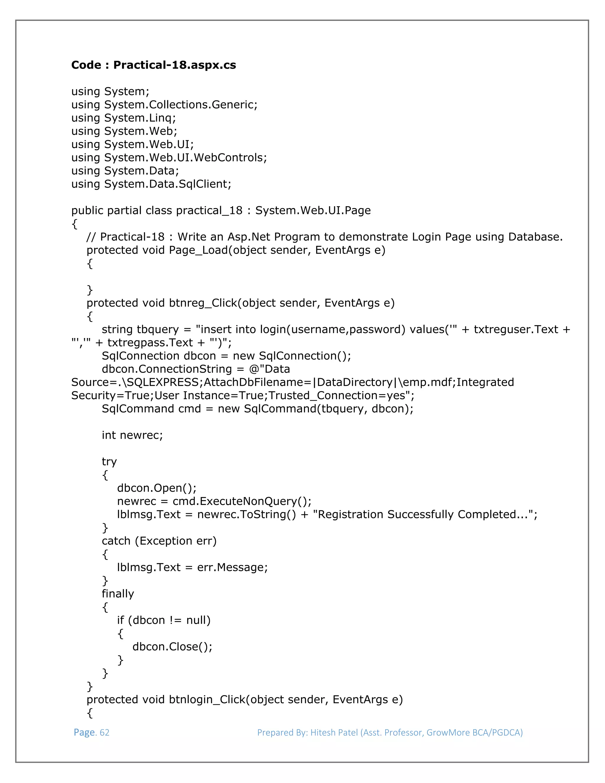  
Code : Practical-18.aspx.cs
using
using
using
using
using
using
using
using

System;
System.Collections.Generic;
System.Linq;
System.Web;
System.Web.UI;
System.Web.UI.WebControls;
System.Data;
System.Data.SqlClient;

public partial class practical_18 : System.Web.UI.Page
{
// Practical-18 : Write an Asp.Net Program to demonstrate Login Page using Database.
protected void Page_Load(object sender, EventArgs e)
{
}
protected void btnreg_Click(object sender, EventArgs e)
{
string tbquery = "insert into login(username,password) values('" + txtreguser.Text +
"','" + txtregpass.Text + "')";
SqlConnection dbcon = new SqlConnection();
dbcon.ConnectionString = @"Data
Source=.SQLEXPRESS;AttachDbFilename=|DataDirectory|emp.mdf;Integrated
Security=True;User Instance=True;Trusted_Connection=yes";
SqlCommand cmd = new SqlCommand(tbquery, dbcon);
int newrec;
try
{
dbcon.Open();
newrec = cmd.ExecuteNonQuery();
lblmsg.Text = newrec.ToString() + "Registration Successfully Completed...";
}
catch (Exception err)
{
lblmsg.Text = err.Message;
}
finally
{
if (dbcon != null)
{
dbcon.Close();
}
}
}
protected void btnlogin_Click(object sender, EventArgs e)
{
 Page. 62                                                                  Prepared By: Hitesh Patel (Asst. Professor, GrowMore BCA/PGDCA) 

 