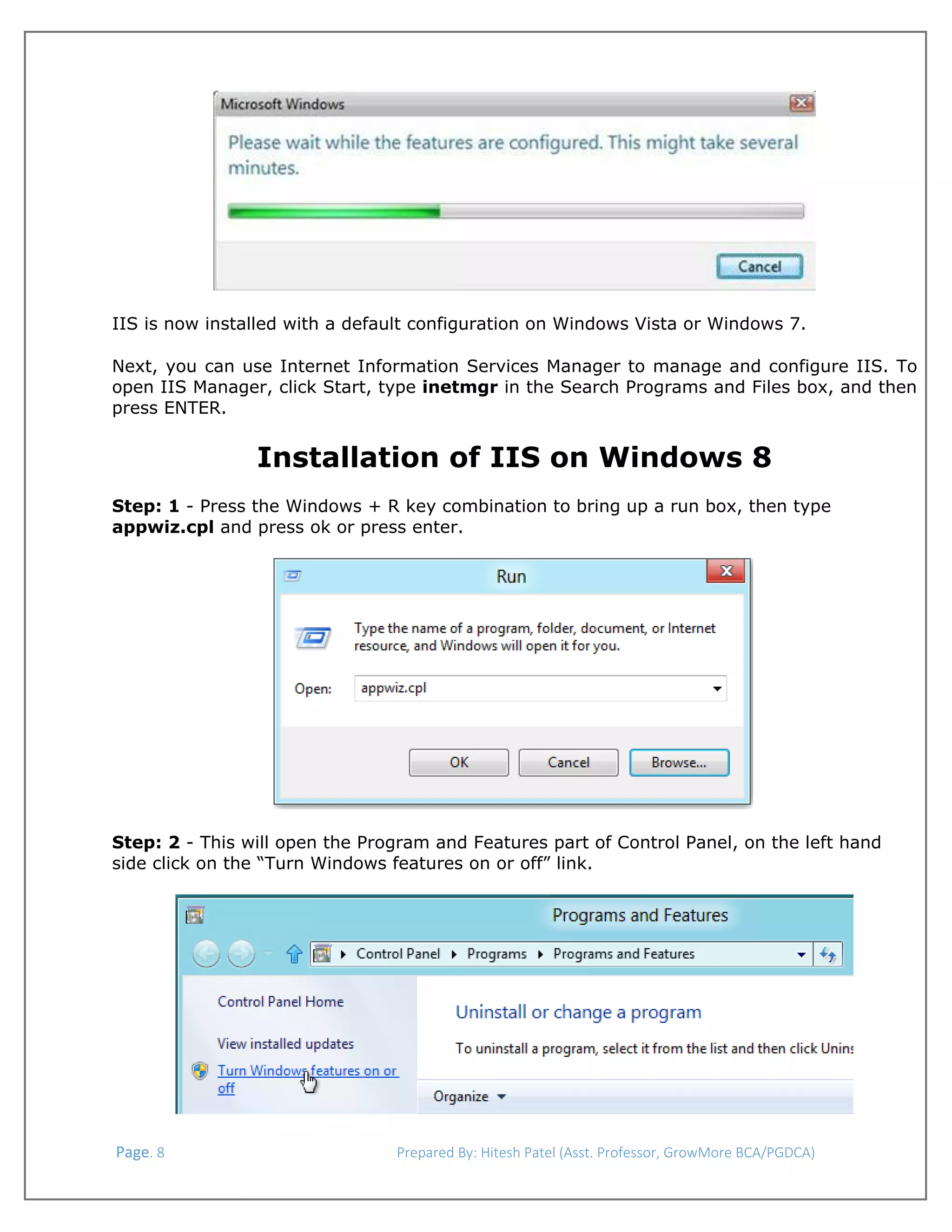  

IIS is now installed with a default configuration on Windows Vista or Windows 7.
Next, you can use Internet Information Services Manager to manage and configure IIS. To
open IIS Manager, click Start, type inetmgr in the Search Programs and Files box, and then
press ENTER.

Installation of IIS on Windows 8
Step: 1 - Press the Windows + R key combination to bring up a run box, then type
appwiz.cpl and press ok or press enter.

Step: 2 - This will open the Program and Features part of Control Panel, on the left hand
side click on the “Turn Windows features on or off” link.

 Page. 8                                                                  Prepared By: Hitesh Patel (Asst. Professor, GrowMore BCA/PGDCA) 

 