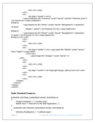  
<td><hr></td>
</tr>
<tr>
<td align="center"><b>||
<asp:LinkButton ID="lnkhome" runat="server" onclick="lnkhome_Click">
<b>Home</b></asp:LinkButton>
&nbsp;||
<asp:HyperLink ID="hlink1" runat="server" NavigateUrl="~/practical10.aspx"
Target="_blank"><b>Practical-10</b></asp:HyperLink>
&nbsp;||
<asp:HyperLink ID="hlink2" runat="server" NavigateUrl="~/practical11.aspx"><b>Practical-11</b></asp:HyperLink>
&nbsp;||</b></td>
</tr>
<tr>
<td><hr></td>
</tr>
<tr>
<td align="center"><h1><asp:Label ID="lbltitle" runat="server"
Text="Label"></asp:Label>
</h1><br>
<asp:Image ID="Image1" runat="server" />
</td>
</tr>
<tr>
<td><hr></td>
</tr>
<tr>
<td align="center"><b>Copyright &copy; abcxyz.com</b></td>
</tr>
<tr>
<td><hr></td>
</tr>
</table>
</form>
</body>
</html>
Code: Practical-3.aspx.cs
protected void Page_Load(object sender, EventArgs e)
{
Image1.ImageUrl = "~/avatar.png";
lbltitle.Text = "Welcome to My Web Application...";
}
protected void lnkhome_Click(object sender, EventArgs e)
{
lnkhome.PostBackUrl = "~/default.aspx";
 Page. 12                                                                  Prepared By: Hitesh Patel (Asst. Professor, GrowMore BCA/PGDCA) 

 