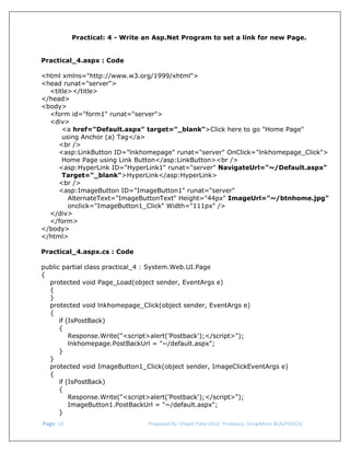  
Practical: 4 - Write an Asp.Net Program to set a link for new Page.
Practical_4.aspx : Code
<html xmlns="http://www.w3.org/1999/xhtml">
<head runat="server">
<title></title>
</head>
<body>
<form id="form1" runat="server">
<div>
<a href="Default.aspx" target="_blank">Click here to go "Home Page"
using Anchor (a) Tag</a>
<br />
<asp:LinkButton ID="lnkhomepage" runat="server" OnClick="lnkhomepage_Click">
Home Page using Link Button</asp:LinkButton><br />
<asp:HyperLink ID="HyperLink1" runat="server" NavigateUrl="~/Default.aspx"
Target="_blank">HyperLink</asp:HyperLink>
<br />
<asp:ImageButton ID="ImageButton1" runat="server"
AlternateText="ImageButtonText" Height="44px" ImageUrl="~/btnhome.jpg"
onclick="ImageButton1_Click" Width="111px" />
</div>
</form>
</body>
</html>
Practical_4.aspx.cs : Code
public partial class practical_4 : System.Web.UI.Page
{
protected void Page_Load(object sender, EventArgs e)
{
}
protected void lnkhomepage_Click(object sender, EventArgs e)
{
if (IsPostBack)
{
Response.Write("<script>alert('Postback');</script>");
lnkhomepage.PostBackUrl = "~/default.aspx";
}
}
protected void ImageButton1_Click(object sender, ImageClickEventArgs e)
{
if (IsPostBack)
{
Response.Write("<script>alert('Postback');</script>");
ImageButton1.PostBackUrl = "~/default.aspx";
}
 Page. 14                                                                  Prepared By: Hitesh Patel (Asst. Professor, GrowMore BCA/PGDCA) 

 