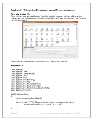  
Practical: 5 - Write an Asp.Net program using different namespaces.
First add a class file.
Right click on your web application from the solution explorer, click on add new item
Now we can see ‘add new item’ window. Select class and type the name of your file then
click on add button.

Now create your own custom namespace and class in the class file.
simplenm.cs
using
using
using
using
using
using
using
using
using
using
using

System;
System.Data;
System.Configuration;
System.Linq;
System.Web;
System.Web.Security;
System.Web.UI;
System.Web.UI.HtmlControls;
System.Web.UI.WebControls;
System.Web.UI.WebControls.WebParts;
System.Xml.Linq;

public class simplenm
{
public string simplenmclsfun()
{
return "<b>WELCOME TO your simplenm class. message return from
simplenmclsfun() function.</b>" + "<br />";
}
}
 Page. 16                                                                  Prepared By: Hitesh Patel (Asst. Professor, GrowMore BCA/PGDCA) 

 