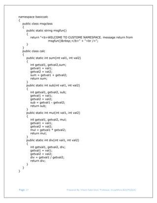 
namespace basiccalc
{
public class msgclass
{
public static string msgfun()
{
return "<b>WELCOME TO CUSTOME NAMESPACE. message return from
msgfun()&nbsp;</b>" + "<br />";
}
}
public class calc
{
public static int sum(int val1, int val2)
{
int getval1, getval2,sum;
getval1 = val1;
getval2 = val2;
sum = getval1 + getval2;
return sum;
}
public static int sub(int val1, int val2)
{
int getval1, getval2, sub;
getval1 = val1;
getval2 = val2;
sub = getval1 - getval2;
return sub;
}
public static int mul(int val1, int val2)
{
int getval1, getval2, mul;
getval1 = val1;
getval2 = val2;
mul = getval1 * getval2;
return mul;
}
public static int div(int val1, int val2)
{
int getval1, getval2, div;
getval1 = val1;
getval2 = val2;
div = getval1 / getval2;
return div;
}
}
}

 Page. 17                                                                  Prepared By: Hitesh Patel (Asst. Professor, GrowMore BCA/PGDCA) 

 