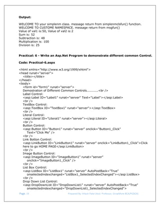  
Output:
WELCOME TO your simplenm class. message return from simplenmclsfun() function.
WELCOME TO CUSTOME NAMESPACE. message return from msgfun()
Value of val1 is:50, Value of val2 is:2
Sum is: 52
Subtraction is: 48
Multiplication is: 100
Division is: 25
Practical: 6 - Write an Asp.Net Program to demonstrate different common Control.
Code: Practical-6.aspx
<html xmlns="http://www.w3.org/1999/xhtml">
<head runat="server">
<title></title>
</head>
<body>
<form id="form1" runat="server">
Demostration of Different Common Controls...........<br />
Label Control:
<asp:Label ID="Label1" runat="server" Text="Label"></asp:Label>
<br />
TextBox Control:
<asp:TextBox ID="TextBox1" runat="server"></asp:TextBox>
<br />
Literal Control:
<asp:Literal ID="Literal1" runat="server"></asp:Literal>
<br />
Button Control:
<asp:Button ID="Button1" runat="server" onclick="Button1_Click"
Text="Click Me" />
<br />
Link Botton Control:
<asp:LinkButton ID="LinkButton1" runat="server" onclick="LinkButton1_Click">Click
here to go HOME PAGE</asp:LinkButton>
<br />
Image Button Control:
<asp:ImageButton ID="ImageButton1" runat="server"
onclick="ImageButton1_Click" />
<br />
List Box Control:
<asp:ListBox ID="ListBox1" runat="server" AutoPostBack="True"
onselectedindexchanged="ListBox1_SelectedIndexChanged"></asp:ListBox>
<br />
Drop Down List Control:
<asp:DropDownList ID="DropDownList1" runat="server" AutoPostBack="True"
onselectedindexchanged="DropDownList1_SelectedIndexChanged">
 Page. 19                                                                  Prepared By: Hitesh Patel (Asst. Professor, GrowMore BCA/PGDCA) 

 