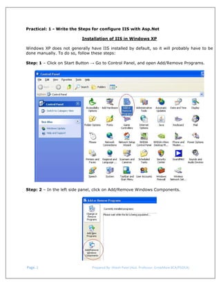  
Practical: 1 - Write the Steps for configure IIS with Asp.Net
Installation of IIS in Windows XP
Windows XP does not generally have IIS installed by default, so it will probably have to be
done manually. To do so, follow these steps:
Step: 1 – Click on Start Button → Go to Control Panel, and open Add/Remove Programs.

Step: 2 – In the left side panel, click on Add/Remove Windows Components.

 Page. 2                                                                  Prepared By: Hitesh Patel (Asst. Professor, GrowMore BCA/PGDCA) 

 