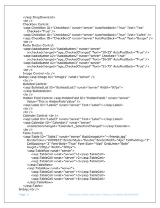  
</asp:DropDownList>
<br />
Checkbox Control:
<asp:CheckBox ID="CheckBox1" runat="server" AutoPostBack="True" Text="Tea"
Checked="True" />
<asp:CheckBox ID="CheckBox2" runat="server" AutoPostBack="True" Text="Cofee" />
<asp:CheckBox ID="CheckBox3" runat="server" AutoPostBack="True" Text="Burger" />
<br />
Radio Button Control:
<asp:RadioButton ID="RadioButton1" runat="server"
oncheckedchanged="age_CheckedChanged" Text="10-25" AutoPostBack="True" />
<asp:RadioButton ID="RadioButton2" runat="server" Checked="True"
oncheckedchanged="age_CheckedChanged" Text="26-50" AutoPostBack="True" />
<asp:RadioButton ID="RadioButton3" runat="server"
oncheckedchanged="age_CheckedChanged" Text="51-75" AutoPostBack="True" />
<br />
Image Control:<br />
&nbsp;<asp:Image ID="Image1" runat="server" />
<br />
Bulleted Control:
<asp:BulletedList ID="BulletedList1" runat="server" Width="87px">
</asp:BulletedList>
<br />
Hidden Field Control:<asp:HiddenField ID="HiddenField1" runat="server"
Value="This is HiddenField Value" />
<asp:Label ID="Label2" runat="server" Text="Label"></asp:Label>
<br />
<br />
Calender Control:<br />
<asp:Label ID="Label3" runat="server" Text="Label"></asp:Label>
<asp:Calendar ID="Calendar1" runat="server"
onselectionchanged="Calendar1_SelectionChanged"></asp:Calendar>
<br />
Table Control;
<asp:Table ID="Table1" runat="server" BackImageUrl="~/friends.jpg"
BorderColor="#009933" BorderStyle="Double" BorderWidth="4px" CellPadding="3"
CellSpacing="3" Font-Bold="True" Font-Size="40pt" GridLines="Both"
Height="200px" Width="300px">
<asp:TableRow runat="server">
<asp:TableCell runat="server">1</asp:TableCell>
<asp:TableCell runat="server">2</asp:TableCell>
<asp:TableCell runat="server">3</asp:TableCell>
</asp:TableRow>
<asp:TableRow runat="server">
<asp:TableCell runat="server">4</asp:TableCell>
<asp:TableCell runat="server">5</asp:TableCell>
<asp:TableCell runat="server">6</asp:TableCell>
</asp:TableRow>
</asp:Table>
&nbsp;<br />
 Page. 20                                                                  Prepared By: Hitesh Patel (Asst. Professor, GrowMore BCA/PGDCA) 

 