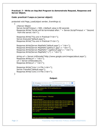  
Practical: 7 - Write an Asp.Net Program to demonstrate Request, Response and
Server Object.
Code: practical-7.aspx.cs (server object)
protected void Page_Load(object sender, EventArgs e)
{
//Server Object
Server.ScriptTimeout = 500; //default value is 90 seconds
Response.Write("Script will be terminated after: " + Server.ScriptTimeout + " Second
from the server.<br>");
Response.Write("You are in Practical-7<br>");
Server.Execute("default.aspx");
Response.Write("You are in Practical-7!<br>");
Response.Write(Server.MapPath("default.aspx") + "<br>");
Response.Write(Server.MapPath("gallery/1.jpg") + "<br>");
Response.Write(Server.MapPath("~/gallery/5.jpg") + "<br>");
Response.Write(Server.MapPath("~/") + "<br>");
string url = Server.UrlEncode("http://www.google.com/images/about.aspx");
Response.Write(url + "<br>");
url = Server.UrlDecode(url);
Response.Write(url + "<br>");

}

Response.Write("Line 1 in File 1<br>");
Server.Transfer("default.aspx");
Response.Write("Line 2 in File 1<br>");
Output:

 
 Page. 24                                                                  Prepared By: Hitesh Patel (Asst. Professor, GrowMore BCA/PGDCA) 

 