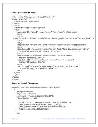 
 
Code: practical-71.aspx
<html xmlns="http://www.w3.org/1999/xhtml">
<head runat="server">
<title>Untitled Page</title>
</head>
<body>
<form id="form1" runat="server">
<div>
<asp:Label ID="Label1" runat="server" Text="Label"></asp:Label>
<br />
<br />
<asp:Button ID="Button1" runat="server" Text="google.com" onclick="Button1_Click" />
<br />
<br />
<asp:TextBox ID="txtname" runat="server" Width="191px"></asp:TextBox>
<br />
<asp:Button ID="btnsubmit" runat="server" Text="Pass data using query string"
onclick="btnsubmit_Click" Width="191px" />
<br />
<asp:Button ID="btncookie" runat="server" Text="set cookie"
onclick="btncookie_Click" />
<asp:Button ID="btnsession" runat="server" Text="set session"
onclick="btnsession_Click" />
<br />
<asp:Button ID="btnapp" runat="server" Text="using application var"
onclick="btnapp_Click" Width="191px" />
<br />
</div>
</form>
</body>
</html>
Code: practical-71.aspx.cs
protected void Page_Load(object sender, EventArgs e)
{
//Response Object
HttpCookie userCookie;
userCookie = Request.Cookies["UserID"];
if (userCookie == null)
{
Label1.Text = "Cookie doesn't exist! Creating a cookie now.";
userCookie = new HttpCookie("UserID", "HP");
userCookie.Expires = DateTime.Now.AddMonths(1);
Response.Cookies.Add(userCookie);
}
else
{
 Page. 25                                                                  Prepared By: Hitesh Patel (Asst. Professor, GrowMore BCA/PGDCA) 

 