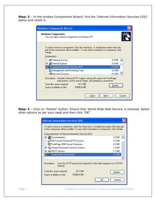  
Step: 3 – In the window Components Wizard, find the 'Internet Information Services (IIS)'
option and check it.

Step: 4 – Click on "Details" button. Ensure that 'World Wide Web Service' is checked. Select
other options as per your need and then click "OK".

 Page. 3                                                                  Prepared By: Hitesh Patel (Asst. Professor, GrowMore BCA/PGDCA) 

 