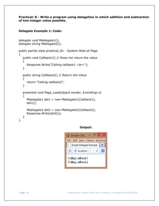  
Practical: 8 - Write a program using delegation in which addition and subtraction
of two integer value possible.
Delegate Example 1: Code:
delegate void Mdelegate1();
delegate string Mdelegate2();
public partial class practical_81 : System.Web.UI.Page
{
public void Callback1() // Does not return the value
{
Response.Write("Calling callback1 <br>");
}
public string Callback2() // Return the Value
{
return "Calling callback2";
}
protected void Page_Load(object sender, EventArgs e)
{
Mdelegate1 del1 = new Mdelegate1(Callback1);
del1();

}

Mdelegate2 del2 = new Mdelegate2(Callback2);
Response.Write(del2());

}
Output:
 

 Page. 30                                                                  Prepared By: Hitesh Patel (Asst. Professor, GrowMore BCA/PGDCA) 

 