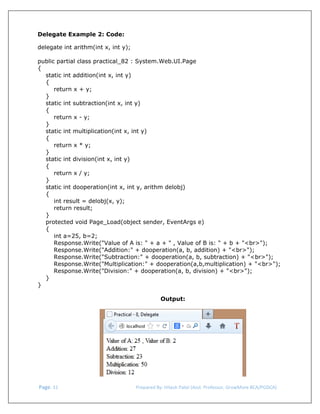  
Delegate Example 2: Code:
delegate int arithm(int x, int y);
public partial class practical_82 : System.Web.UI.Page
{
static int addition(int x, int y)
{
return x + y;
}
static int subtraction(int x, int y)
{
return x - y;
}
static int multiplication(int x, int y)
{
return x * y;
}
static int division(int x, int y)
{
return x / y;
}
static int dooperation(int x, int y, arithm delobj)
{
int result = delobj(x, y);
return result;
}
protected void Page_Load(object sender, EventArgs e)
{
int a=25, b=2;
Response.Write("Value of A is: " + a + " , Value of B is: " + b + "<br>");
Response.Write("Addition:" + dooperation(a, b, addition) + "<br>");
Response.Write("Subtraction:" + dooperation(a, b, subtraction) + "<br>");
Response.Write("Multiplication:" + dooperation(a,b,multiplication) + "<br>");
Response.Write("Division:" + dooperation(a, b, division) + "<br>");
}
}
Output:

 Page. 31                                                                  Prepared By: Hitesh Patel (Asst. Professor, GrowMore BCA/PGDCA) 

 