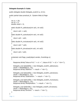  
Delegate Example 3: Code:
public delegate double Delegate_eval(int a, int b);
public partial class practical_8 : System.Web.UI.Page
{
int v1 = 25;
int v2 = 2;
double result = 0;
static double fn_addvalues(int val1, int val2)
{
return val1 + val2;
}
static double fn_subvalues(int val1, int val2)
{
return val1 - val2;
}
static double fn_mulvalues(int val1, int val2)
{
return val1 * val2;
}
static double fn_divvalues(int val1, int val2)
{
return val1 / val2;
}
protected void Page_Load(object sender, EventArgs e)
{
Response.Write("Value of V1:" + v1 + ", Value of V2:" + v2 + "<br>");
Delegate_eval deladdObj = new Delegate_eval(fn_addvalues);
result = deladdObj(v1, v2);
Response.Write("Addition:" + result + "<br>");
Delegate_eval delsubObj = new Delegate_eval(fn_subvalues);
result = delsubObj(v1, v2);
Response.Write("Subtraction: " + result + "<br>");
Delegate_eval delmulObj = new Delegate_eval(fn_mulvalues);
result = delmulObj(v1, v2);
Response.Write("Multiplication: " + result + "<br>");
Delegate_eval deldivObj = new Delegate_eval(fn_divvalues);
result = deldivObj(v1, v2);
Response.Write("Division:" + result + "<br>");
}
}
 Page. 32                                                                  Prepared By: Hitesh Patel (Asst. Professor, GrowMore BCA/PGDCA) 

 