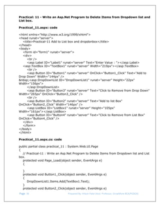  
Practical: 11 - Write an Asp.Net Program to Delete Items from Dropdown list and
List box.
Practical_11.aspx: code
<html xmlns="http://www.w3.org/1999/xhtml">
<head runat="server">
<title>Practical-11 Add to List box and dropdonbox</title>
</head>
<body>
<form id="form1" runat="server">
<div>
<br />
<asp:Label ID="Label1" runat="server" Text="Enter Value : "></asp:Label>
<asp:TextBox ID="TextBox1" runat="server" Width="219px"></asp:TextBox>
<br />
<asp:Button ID="Button1" runat="server" OnClick="Button1_Click" Text="Add to
Drop Down" Width="144px" />
&nbsp;<asp:DropDownList ID="DropDownList1" runat="server" Height="22px"
Width="156px">
</asp:DropDownList>
<asp:Button ID="Button3" runat="server" Text="Click to Remove from Drop Down"
Width="265px" OnClick="Button3_Click" />
<br />
<asp:Button ID="Button2" runat="server" Text="Add to list Box"
OnClick="Button2_Click" Width="146px" />
<asp:ListBox ID="ListBox1" runat="server" Height="105px"
Width="161px"></asp:ListBox>
<asp:Button ID="Button4" runat="server" Text="Click to Remove from List Box"
OnClick="Button4_Click" />
</div>
</form>
</body>
</html>
Practical_11.aspx.cs: code
public partial class practical_11 : System.Web.UI.Page
{
// Practical-11 : Write an Asp.Net Program to Delete Items from Dropdown list and List
box.
protected void Page_Load(object sender, EventArgs e)
{
}
protected void Button1_Click(object sender, EventArgs e)
{
DropDownList1.Items.Add(TextBox1.Text);
}
protected void Button2_Click(object sender, EventArgs e)
 Page. 36                                                                  Prepared By: Hitesh Patel (Asst. Professor, GrowMore BCA/PGDCA) 

 
