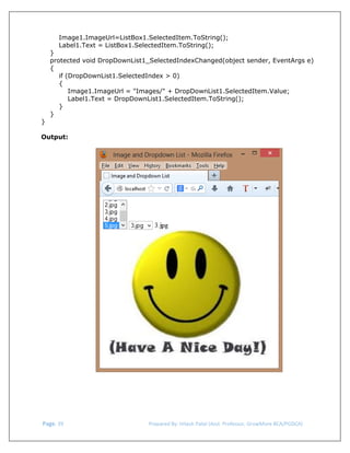  
Image1.ImageUrl=ListBox1.SelectedItem.ToString();
Label1.Text = ListBox1.SelectedItem.ToString();

}
protected void DropDownList1_SelectedIndexChanged(object sender, EventArgs e)
{
if (DropDownList1.SelectedIndex > 0)
{
Image1.ImageUrl = "Images/" + DropDownList1.SelectedItem.Value;
Label1.Text = DropDownList1.SelectedItem.ToString();
}
}
}
Output:

 Page. 39                                                                  Prepared By: Hitesh Patel (Asst. Professor, GrowMore BCA/PGDCA) 

 