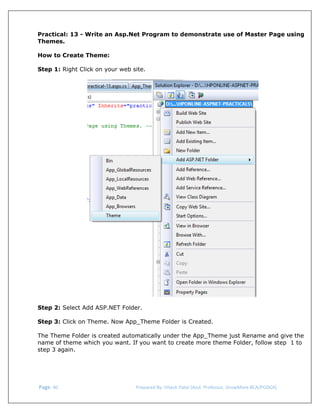  
Practical: 13 - Write an Asp.Net Program to demonstrate use of Master Page using
Themes.
How to Create Theme:
Step 1: Right Click on your web site.

 
Step 2: Select Add ASP.NET Folder.
Step 3: Click on Theme. Now App_Theme Folder is Created.
The Theme Folder is created automatically under the App_Theme just Rename and give the
name of theme which you want. If you want to create more theme Folder, follow step 1 to
step 3 again.

 Page. 40                                                                  Prepared By: Hitesh Patel (Asst. Professor, GrowMore BCA/PGDCA) 

 