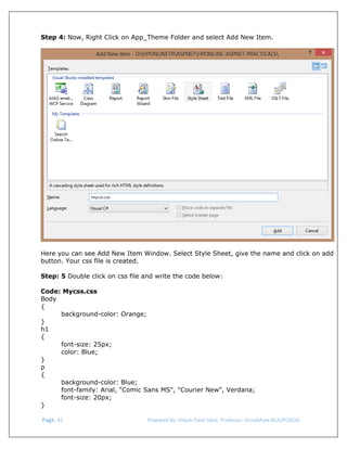  
Step 4: Now, Right Click on App_Theme Folder and select Add New Item.

Here you can see Add New Item Window. Select Style Sheet, give the name and click on add
button. Your css file is created.
Step: 5 Double click on css file and write the code below:
Code: Mycss.css
Body
{
background-color: Orange;
}
h1
{
font-size: 25px;
color: Blue;
}
p
{
background-color: Blue;
font-family: Arial, "Comic Sans MS", "Courier New", Verdana;
font-size: 20px;
}
 Page. 41                                                                  Prepared By: Hitesh Patel (Asst. Professor, GrowMore BCA/PGDCA) 

 