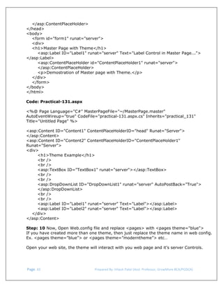  
</asp:ContentPlaceHolder>
</head>
<body>
<form id="form1" runat="server">
<div>
<h1>Master Page with Theme</h1>
<asp:Label ID="Label1" runat="server" Text="Label Control in Master Page...">
</asp:Label>
<asp:ContentPlaceHolder id="ContentPlaceHolder1" runat="server">
</asp:ContentPlaceHolder>
<p>Demostration of Master page with Theme.</p>
</div>
</form>
</body>
</html>
Code: Practical-131.aspx
<%@ Page Language="C#" MasterPageFile="~/MasterPage.master"
AutoEventWireup="true" CodeFile="practical-131.aspx.cs" Inherits="practical_131"
Title="Untitled Page" %>
<asp:Content ID="Content1" ContentPlaceHolderID="head" Runat="Server">
</asp:Content>
<asp:Content ID="Content2" ContentPlaceHolderID="ContentPlaceHolder1"
Runat="Server">
<div>
<h1>Theme Example</h1>
<br />
<br />
<asp:TextBox ID="TextBox1" runat="server"></asp:TextBox>
<br />
<br />
<asp:DropDownList ID="DropDownList1" runat="server" AutoPostBack="True">
</asp:DropDownList>
<br />
<br />
<asp:Label ID="Label1" runat="server" Text="Label"></asp:Label>
<asp:Label ID="Label2" runat="server" Text="Label"></asp:Label>
</div>
</asp:Content>
Step: 10 Now, Open Web.config file and replace <pages> with <pages theme="blue">
If you have created more than one theme, then just replace the theme name in web config.
Ex. <pages theme=”blue”> or <pages theme=”moderntheme”> etc…
Open your web site, the theme will interact with you web page and it’s server Controls.

 Page. 43                                                                  Prepared By: Hitesh Patel (Asst. Professor, GrowMore BCA/PGDCA) 

 
