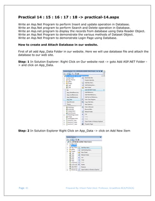 

Practical 14 : 15 : 16 : 17 : 18 -> practical-14.aspx
Write
Write
Write
Write
Write

an
an
an
an
an

Asp.Net Program to perform Insert and update operation in Database.
Asp.Net program to perform Search and Delete operation in Database.
Asp.net program to display the records from database using Data Reader Object.
Asp.Net Program to demonstrate the various methods of Dataset Object.
Asp.Net Program to demonstrate Login Page using Database.

How to create and Attach Database in our website.
First of all add App_Data Folder in our website. Here we will use database file and attach the
database to our web site.
Step: 1 In Solution Explorer: Right Click on Our website root -> goto Add ASP.NET Folder > and click on App_Data.

 
 
Step: 2 In Solution Explorer Right Click on App_Data -> click on Add New Item
 

 

 

 Page. 45                                                                  Prepared By: Hitesh Patel (Asst. Professor, GrowMore BCA/PGDCA) 

 