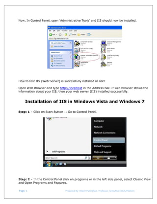  
Now, In Control Panel, open 'Administrative Tools' and IIS should now be installed.

How to test IIS (Web Server) is successfully installed or not?
Open Web Browser and type http://localhost in the Address Bar. If web browser shows the
information about your IIS, then your web server (IIS) installed successfully.

Installation of IIS in Windows Vista and Windows 7
Step: 1 – Click on Start Button → Go to Control Panel.

Step: 2 – In the Control Panel click on programs or in the left side panel, select Classic View
and Open Programs and Features.
 Page. 5                                                                  Prepared By: Hitesh Patel (Asst. Professor, GrowMore BCA/PGDCA) 

 