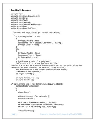  
Practical-14.aspx.cs
using
using
using
using
using
using
using
using

System;
System.Collections.Generic;
System.Linq;
System.Web;
System.Web.UI;
System.Web.UI.WebControls;
System.Data;
System.Data.SqlClient;

protected void Page_Load(object sender, EventArgs e)
{
if (Session["userid"] != null)
{
btnlogout.Visible = true;
lblwelcome.Text = Session["username"].ToString();
btnlogin.Visible = false;
}
else
{
btnlogout.Visible = false;
lblwelcome.Text = "Guest";
btnlogin.Visible = true;
}
string tbquery = "select * from tabemp";
SqlConnection dbcon = new SqlConnection("Data
Source=.SQLEXPRESS;AttachDbFilename=|DataDirectory|emp.mdf;Integrated
Security=True;User Instance=True;Trusted_Connection=yes");
SqlDataAdapter da = new SqlDataAdapter(tbquery, dbcon);
DataSet ds = new DataSet();
da.Fill(ds, "tabemp");
empgrid.DataSource = ds;
empgrid.DataBind();
/* SqlCommand cmd = new SqlCommand(tbquery, dbcon);
SqlDataReader datareader;
try
{
dbcon.Open();
datareader = cmd.ExecuteReader();
datareader.Read();
txtid.Text = datareader["empid"].ToString();
txtname.Text = datareader["empname"].ToString();
txtcity.Text = datareader["city"].ToString();
datareader.Close();
 Page. 51                                                                  Prepared By: Hitesh Patel (Asst. Professor, GrowMore BCA/PGDCA) 

 