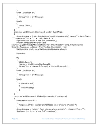  
}
catch (Exception err)
{
lblmsg.Text = err.Message;
}
finally
{
dbcon.Close();
}*/
}
protected void btnadd_Click(object sender, EventArgs e)
{
string tbquery = "insert into tabemp(empid,empname,city) values('" + txtid.Text +
"','" + txtname.Text + "','" + txtcity.Text + "')";
SqlConnection dbcon = new SqlConnection();
dbcon.ConnectionString=@"Data
Source=.SQLEXPRESS;AttachDbFilename=|DataDirectory|emp.mdf;Integrated
Security=True;User Instance=True;Trusted_Connection=yes";
SqlCommand cmd = new SqlCommand(tbquery, dbcon);
int newrec;
try
{
dbcon.Open();
newrec = cmd.ExecuteNonQuery();
lblmsg.Text = newrec.ToString() + "Record Inserted...";
}
catch (Exception err)
{
lblmsg.Text = err.Message;
}
finally
{
if (dbcon != null)
{
dbcon.Close();
}
}

}
protected void btnsearch_Click(object sender, EventArgs e)
{
if(txtsearch.Text=="")
{
Response.Write("<script>alert('Please enter empid');</script>");
}
string tbquery = "select * from tabemp where empid='"+txtsearch.Text+"'";
SqlConnection dbcon = new SqlConnection();

 Page. 52                                                                  Prepared By: Hitesh Patel (Asst. Professor, GrowMore BCA/PGDCA) 

 