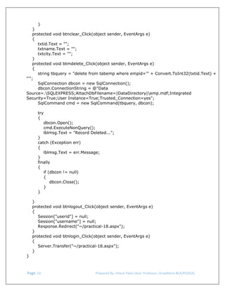  
}
}
protected void btnclear_Click(object sender, EventArgs e)
{
txtid.Text = "";
txtname.Text = "";
txtcity.Text = "";
}
protected void btmdelete_Click(object sender, EventArgs e)
{
string tbquery = "delete from tabemp where empid='" + Convert.ToInt32(txtid.Text) +
"'";
SqlConnection dbcon = new SqlConnection();
dbcon.ConnectionString = @"Data
Source=.SQLEXPRESS;AttachDbFilename=|DataDirectory|emp.mdf;Integrated
Security=True;User Instance=True;Trusted_Connection=yes";
SqlCommand cmd = new SqlCommand(tbquery, dbcon);
try
{
dbcon.Open();
cmd.ExecuteNonQuery();
lblmsg.Text = "Record Deleted...";
}
catch (Exception err)
{
lblmsg.Text = err.Message;
}
finally
{
if (dbcon != null)
{
dbcon.Close();
}
}
}
protected void btnlogout_Click(object sender, EventArgs e)
{
Session["userid"] = null;
Session["username"] = null;
Response.Redirect("~/practical-18.aspx");
}
protected void btnlogin_Click(object sender, EventArgs e)
{
Server.Transfer("~/practical-18.aspx");
}
}

 Page. 54                                                                  Prepared By: Hitesh Patel (Asst. Professor, GrowMore BCA/PGDCA) 

 