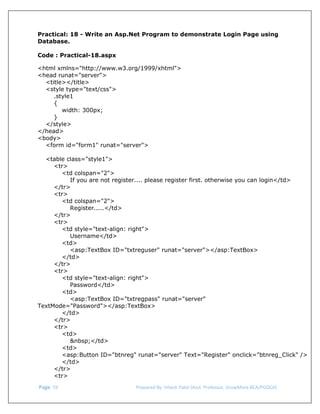  
Practical: 18 - Write an Asp.Net Program to demonstrate Login Page using
Database.
Code : Practical-18.aspx
<html xmlns="http://www.w3.org/1999/xhtml">
<head runat="server">
<title></title>
<style type="text/css">
.style1
{
width: 300px;
}
</style>
</head>
<body>
<form id="form1" runat="server">
<table class="style1">
<tr>
<td colspan="2">
If you are not register.... please register first. otherwise you can login</td>
</tr>
<tr>
<td colspan="2">
Register.....</td>
</tr>
<tr>
<td style="text-align: right">
Username</td>
<td>
<asp:TextBox ID="txtreguser" runat="server"></asp:TextBox>
</td>
</tr>
<tr>
<td style="text-align: right">
Password</td>
<td>
<asp:TextBox ID="txtregpass" runat="server"
TextMode="Password"></asp:TextBox>
</td>
</tr>
<tr>
<td>
&nbsp;</td>
<td>
<asp:Button ID="btnreg" runat="server" Text="Register" onclick="btnreg_Click" />
</td>
</tr>
<tr>
 Page. 59                                                                  Prepared By: Hitesh Patel (Asst. Professor, GrowMore BCA/PGDCA) 

 
