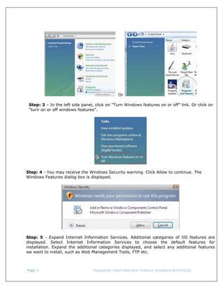  

Or
Step: 3 – In the left side panel, click on “Turn Windows features on or off” link. Or click on
“turn on or off windows features”.

Step: 4 - You may receive the Windows Security warning. Click Allow to continue. The
Windows Features dialog box is displayed.

Step: 5 - Expand Internet Information Services. Additional categories of IIS features are
displayed. Select Internet Information Services to choose the default features for
installation. Expand the additional categories displayed, and select any additional features
we want to install, such as Web Management Tools, FTP etc.

 Page. 6                                                                  Prepared By: Hitesh Patel (Asst. Professor, GrowMore BCA/PGDCA) 

 