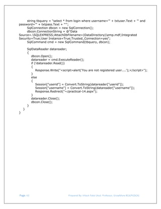  
string tbquery = "select * from login where username='" + txtuser.Text + "' and
password='" + txtpass.Text + "'";
SqlConnection dbcon = new SqlConnection();
dbcon.ConnectionString = @"Data
Source=.SQLEXPRESS;AttachDbFilename=|DataDirectory|emp.mdf;Integrated
Security=True;User Instance=True;Trusted_Connection=yes";
SqlCommand cmd = new SqlCommand(tbquery, dbcon);
SqlDataReader datareader;
{
dbcon.Open();
datareader = cmd.ExecuteReader();
if (!datareader.Read())
{
Response.Write("<script>alert('You are not registered user....');</script>");
}
else
{
Session["userid"] = Convert.ToString(datareader["userid"]);
Session["username"] = Convert.ToString(datareader["username"]);
Response.Redirect("~/practical-14.aspx");
}
datareader.Close();
dbcon.Close();
}
}
}

 Page. 63                                                                  Prepared By: Hitesh Patel (Asst. Professor, GrowMore BCA/PGDCA) 

 