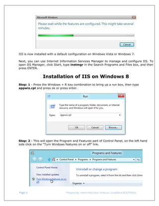  

IIS is now installed with a default configuration on Windows Vista or Windows 7.
Next, you can use Internet Information Services Manager to manage and configure IIS. To
open IIS Manager, click Start, type inetmgr in the Search Programs and Files box, and then
press ENTER.

Installation of IIS on Windows 8
Step: 1 - Press the Windows + R key combination to bring up a run box, then type
appwiz.cpl and press ok or press enter.

Step: 2 - This will open the Program and Features part of Control Panel, on the left hand
side click on the “Turn Windows features on or off” link.

 Page. 8                                                                  Prepared By: Hitesh Patel (Asst. Professor, GrowMore BCA/PGDCA) 

 