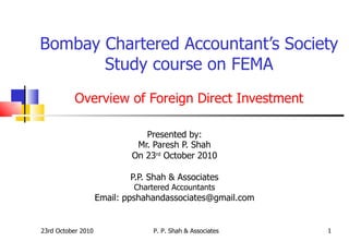 Bombay Chartered Accountant’s Society Study course on FEMA Overview of Foreign Direct Investment Presented by: Mr. Paresh P. Shah On 23 rd  October 2010 P.P. Shah & Associates Chartered Accountants Email: ppshahandassociates@gmail.com 23rd October 2010 P. P. Shah & Associates 