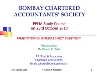 BOMBAY CHARTERED ACCOUNTANTS’ SOCIETY FEMA Study Course on 23rd October 2010 PRESENTATION ON OVERSEAS DIRECT INVESTMENT Presented by: Mr. Paresh P. Shah P.P. Shah & Associates Chartered Accountants Email: paresh@bom3.vsnl.net.in 23rd October 2010 P. P. Shah & Associates 