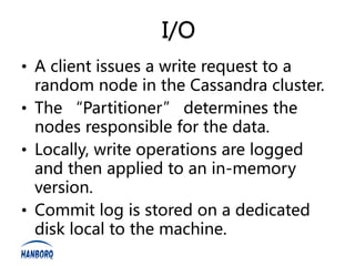 I/O
• A client issues a write request to a
  random node in the Cassandra cluster.
• The “Partitioner” determines the
  nodes responsible for the data.
• Locally, write operations are logged
  and then applied to an in-memory
  version.
• Commit log is stored on a dedicated
  disk local to the machine.
 