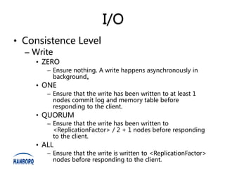 I/O
• Consistence Level
  – Write
    • ZERO
       – Ensure nothing. A write happens asynchronously in
         background。
    • ONE
       – Ensure that the write has been written to at least 1
         nodes commit log and memory table before
         responding to the client.
    • QUORUM
       – Ensure that the write has been written to
         <ReplicationFactor> / 2 + 1 nodes before responding
         to the client.
    • ALL
       – Ensure that the write is written to <ReplicationFactor>
         nodes before responding to the client.
 