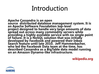 Introduction
Apache Cassandra is an open
source distributed database management system. It is
an Apache Software Foundation top-level
project designed to handle very large amounts of data
spread out across many commodity servers while
providing a highly available service with no single point
of failure. It is a NoSQL solution that was initially
developed by Facebook and powered their Inbox
Search feature until late 2010. Jeff Hammerbacher,
who led the Facebook Data team at the time, has
described Cassandra as a BigTable data model running
on an Amazon Dynamo-like infrastructure.

                                           wikipedia.org
 
