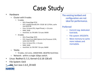 Case Study
•   Hardware                                                          The existing testbed and
     – Cluster with 9 nodes                                              configuration are not
          • 5 nodes
                 – DELL PowerEdge R710
                                                                         ideal for performance.
                 – CPU: Intel(R) Xeon(R) CPU E5520 @ 2.27GHz, cache
                   size=8192 KB
                                                                      Preferred
                 – Core: 2x 4core CPU, HyperThread, => 16 cores
                 – RAM: 16GB                                              – Commit Log: dedicated
                 – Hard Disk: 2x 1TB SATA 7.2k rpm, RAID0                   hard disk.
          • 4 nodes
                                                                          – File system: XFS/EXT4.
                 – DELL PowerEdge 2970
                 – CPU: Quad-Core AMD Opteron (tm) Processor 2378,        – More memory to cache
                   cache size=512 KB                                        more indexes and
                 – Core: 2x 4core CPU, => 8 cores
                                                                            memadata.
                 – RAM: 16GB
                 – Hard Disk: 2x 1TB STAT 7.2k rpm, RAID0
     – Totally
          • 9 nodes, 112 cores, 144GB RAM, 18(18TB) Hard Disks
     – Network: within a single 1Gbps switch.
•   Linux: RedHat EL 5.3, Kernel=2.6.18-128.el5
•   File System: Ext3
•   JDK: Sun Java 1.6.0_20-b02
 