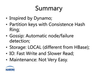 Summary
• Inspired by Dynamo;
• Partition keys with Consistence Hash
  Ring;
• Gossip: Automatic node/failure
  detection;
• Storage: LOCAL (different from HBase);
• IO: Fast Write and Slower Read;
• Maintenance: Not Very Easy.
 