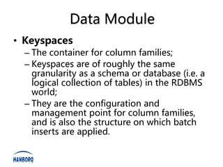 Data Module
• Keyspaces
  – The container for column families;
  – Keyspaces are of roughly the same
    granularity as a schema or database (i.e. a
    logical collection of tables) in the RDBMS
    world;
  – They are the configuration and
    management point for column families,
    and is also the structure on which batch
    inserts are applied.
 