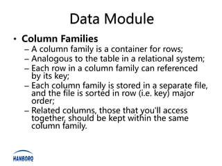 Data Module
• Column Families
  – A column family is a container for rows;
  – Analogous to the table in a relational system;
  – Each row in a column family can referenced
    by its key;
  – Each column family is stored in a separate file,
    and the file is sorted in row (i.e. key) major
    order;
  – Related columns, those that you'll access
    together, should be kept within the same
    column family.
 