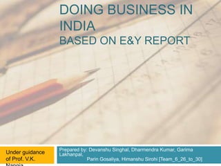DOING BUSINESS IN
                 INDIA
                 BASED ON E&Y REPORT




                 Prepared by: Devanshu Singhal, Dharmendra Kumar, Garima
Under guidance   Lakhanpal,
of Prof. V.K.                Parin Gosaliya, Himanshu Sirohi [Team_6_26_to_30]
 