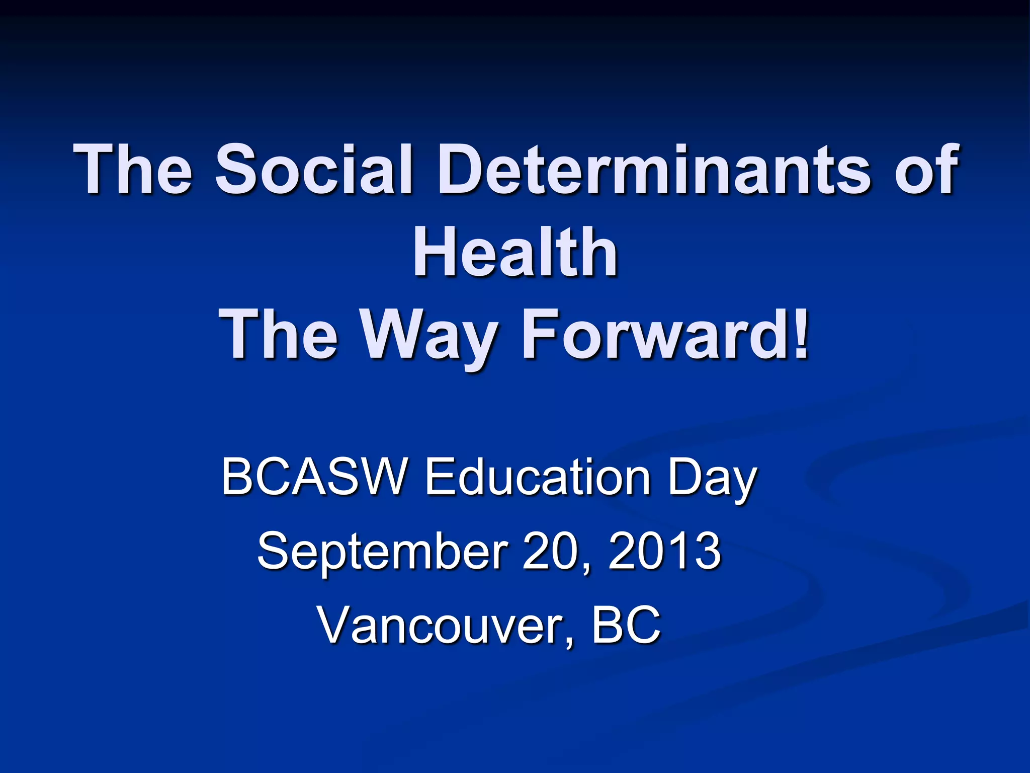 The Social Determinants of 
Health 
The Way Forward! 
BCASW Education Day 
September 20, 2013 
Vancouver, BC 
 