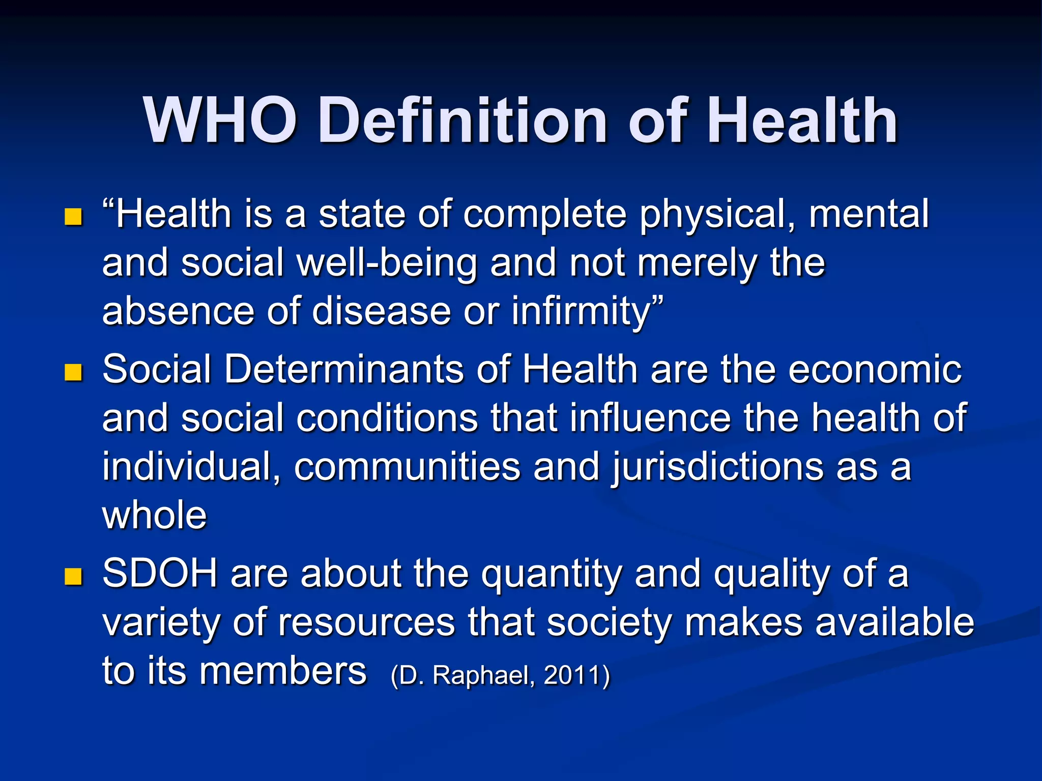 WHO Definition of Health 
 “Health is a state of complete physical, mental 
and social well-being and not merely the 
absence of disease or infirmity” 
 Social Determinants of Health are the economic 
and social conditions that influence the health of 
individual, communities and jurisdictions as a 
whole 
 SDOH are about the quantity and quality of a 
variety of resources that society makes available 
to its members (D. Raphael, 2011) 
 